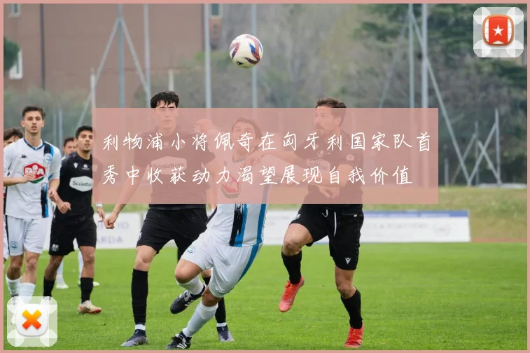 利物浦小将佩奇在匈牙利国家队首秀中收获动力渴望展现自我价值
