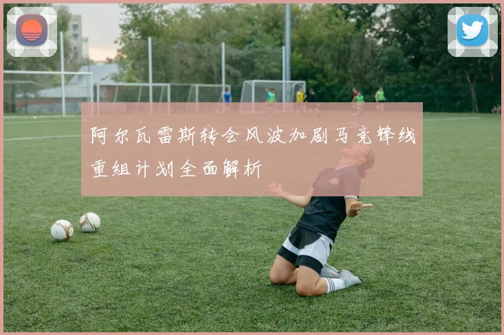 阿尔瓦雷斯转会风波加剧马竞锋线重组计划全面解析