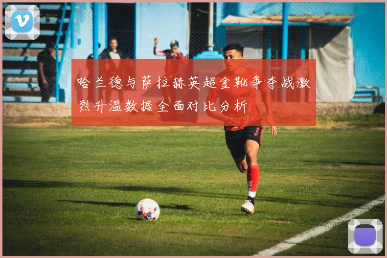 哈兰德与萨拉赫英超金靴争夺战激烈升温数据全面对比分析