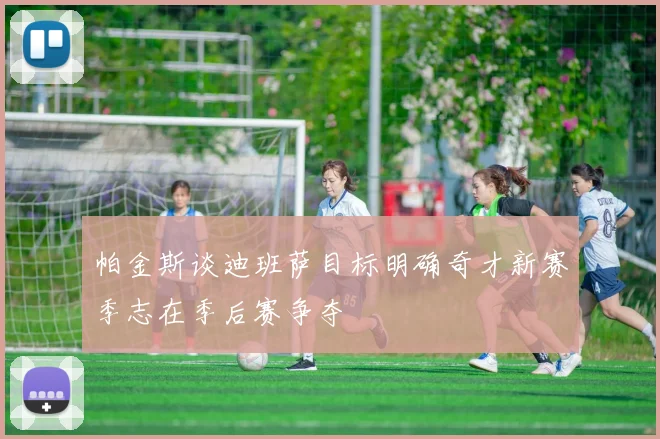 帕金斯谈迪班萨目标明确奇才新赛季志在季后赛争夺