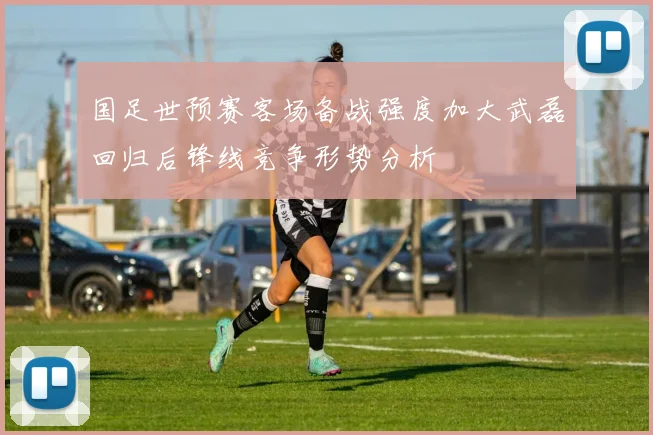 国足世预赛客场备战强度加大武磊回归后锋线竞争形势分析