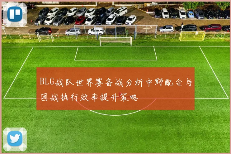 BLG战队世界赛备战分析中野配合与团战执行效率提升策略