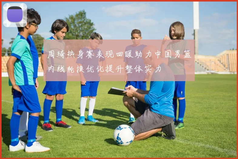 周琦热身赛表现回暖助力中国男篮内线轮换优化提升整体实力